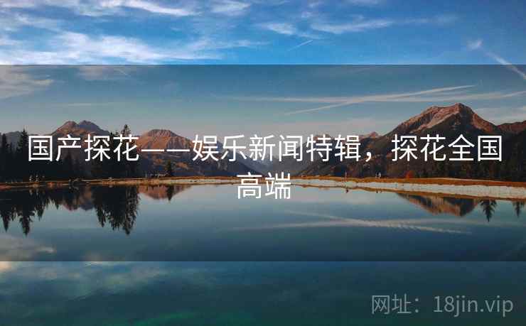 国产探花——娱乐新闻特辑，探花全国高端