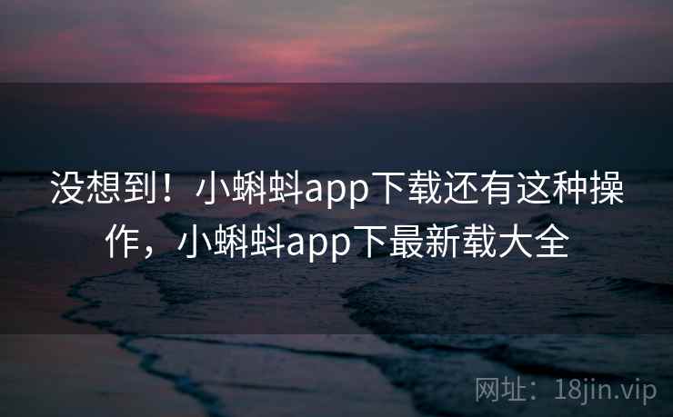 没想到！小蝌蚪app下载还有这种操作，小蝌蚪app下最新载大全