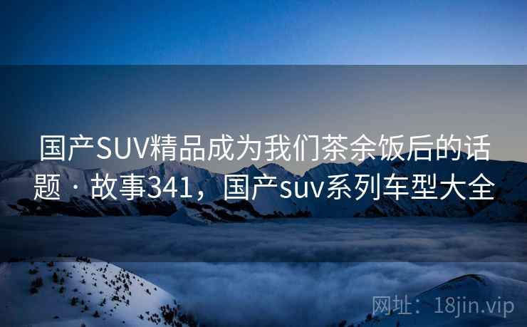国产SUV精品成为我们茶余饭后的话题 · 故事341，国产suv系列车型大全