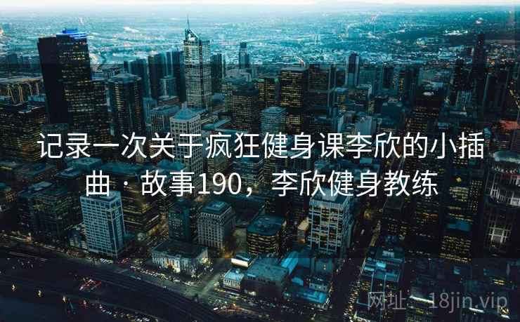记录一次关于疯狂健身课李欣的小插曲 · 故事190,李欣健身教练 记录一次关于疯狂健身课李欣的小插曲 · 故事190,李欣健身教练