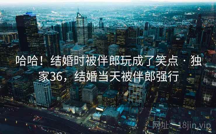 哈哈!结婚时被伴郎玩成了笑点 · 独家36,结婚当天被伴郎强行 哈哈!结婚时被伴郎玩成了笑点 · 独家36,结婚当天被伴郎强行