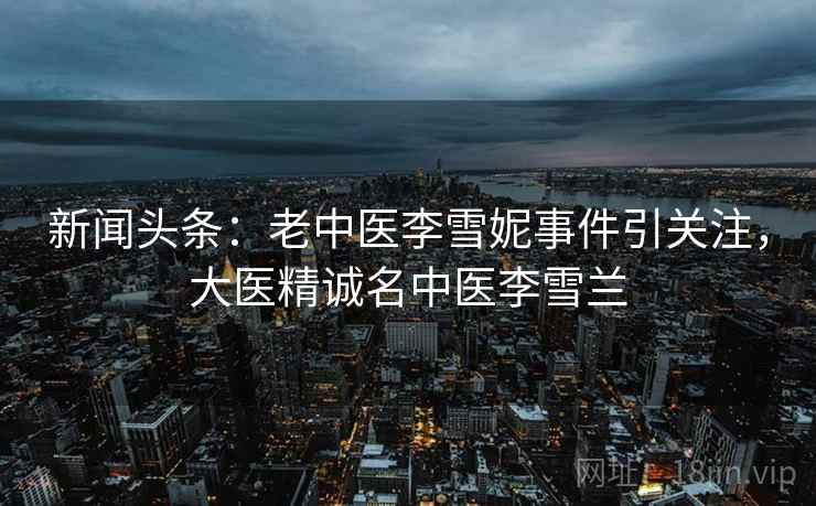 新闻头条:老中医李雪妮事件引关注,大医精诚名中医李雪兰 新闻头条:老中医李雪妮事件引关注,大医精诚名中医李雪兰