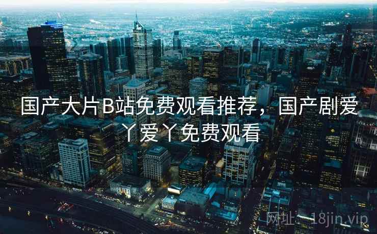 国产大片B站免费观看推荐，国产剧爱丫爱丫免费观看