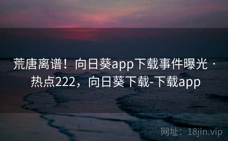 荒唐离谱！向日葵app下载事件曝光 · 热点222，向日葵下载-下载app