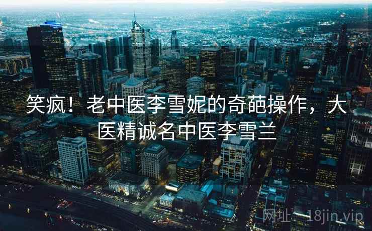 笑疯！老中医李雪妮的奇葩操作，大医精诚名中医李雪兰