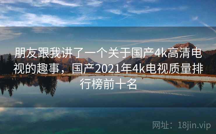 朋友跟我讲了一个关于国产4k高清电视的趣事,国产2021年4k电视质量排行榜前十名 朋友跟我讲了一个关于国产4k高清电视的趣事,国产2021年4k电视质量排行榜前十名