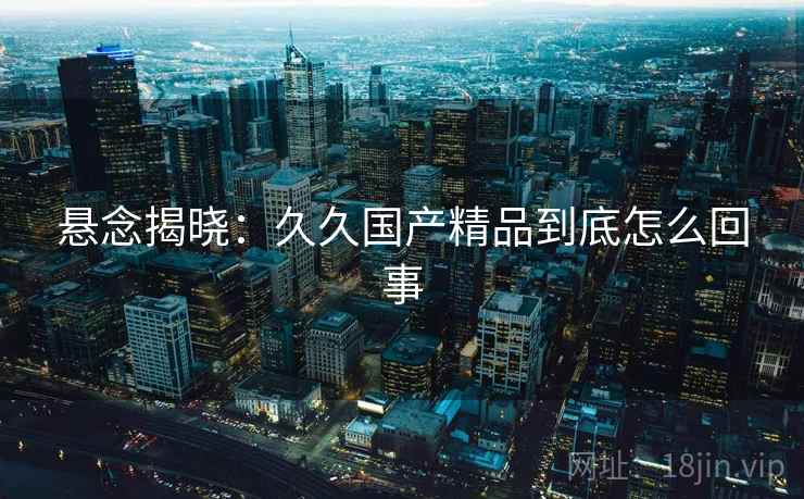 悬念揭晓：久久国产精品到底怎么回事