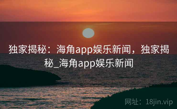 独家揭秘：海角app娱乐新闻，独家揭秘_海角app娱乐新闻
