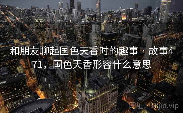 和朋友聊起国色天香时的趣事 · 故事471，国色天香形容什么意思