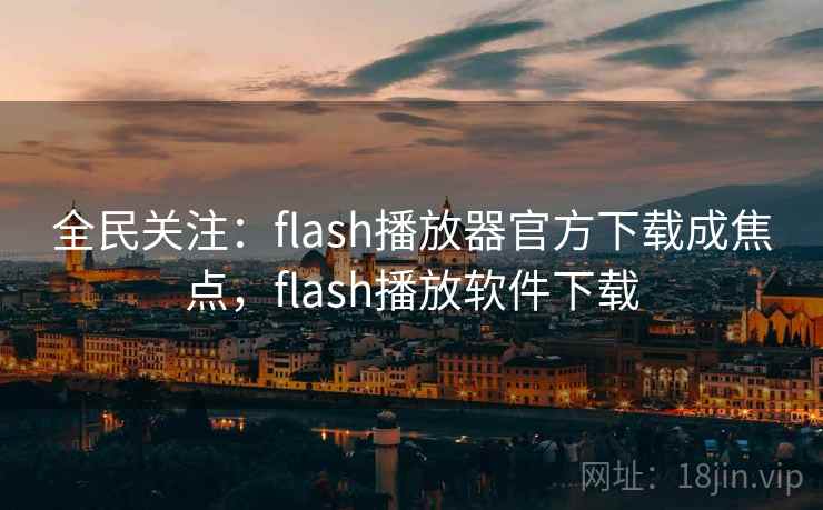 全民关注：flash播放器官方下载成焦点，flash播放软件下载