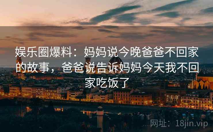 娱乐圈爆料：妈妈说今晚爸爸不回家的故事，爸爸说告诉妈妈今天我不回家吃饭了