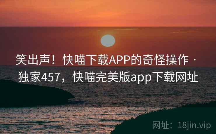 笑出声！快喵下载APP的奇怪操作 · 独家457，快喵完美版app下载网址