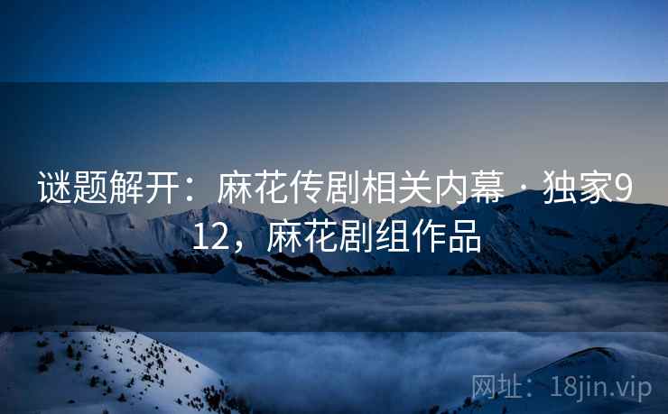 谜题解开:麻花传剧相关内幕 · 独家912,麻花剧组作品 谜题解开:麻花传剧相关内幕 · 独家912,麻花剧组作品