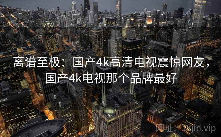 离谱至极：国产4k高清电视震惊网友，国产4k电视那个品牌最好