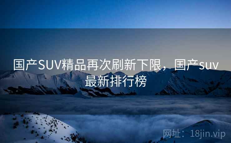 国产SUV精品再次刷新下限，国产suv最新排行榜