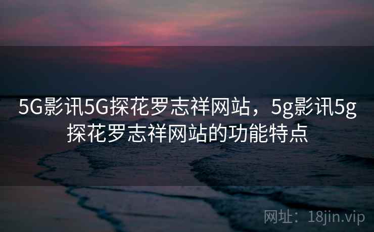 5G影讯5G探花罗志祥网站，5g影讯5g探花罗志祥网站的功能特点