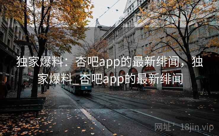 独家爆料：杏吧app的最新绯闻，独家爆料_杏吧app的最新绯闻