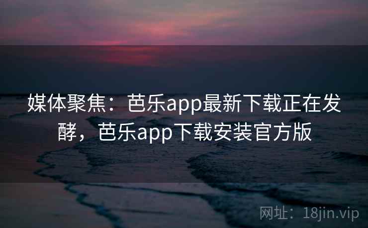 媒体聚焦：芭乐app最新下载正在发酵，芭乐app下载安装官方版