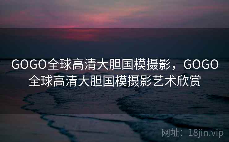 GOGO全球高清大胆国模摄影，GOGO全球高清大胆国模摄影艺术欣赏