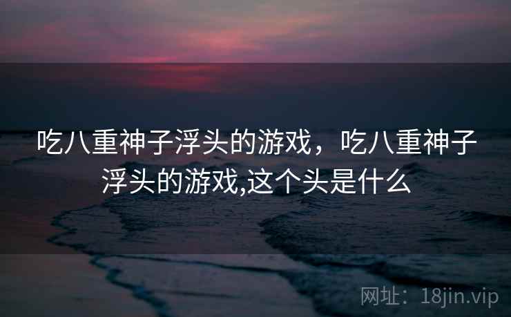 吃八重神子浮头的游戏，吃八重神子浮头的游戏,这个头是什么